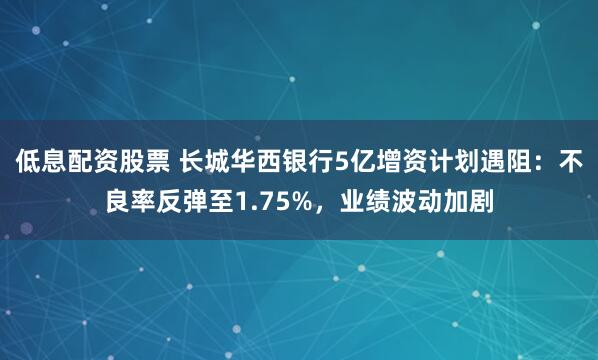 低息配资股票 长城华西银行5亿增资计划遇阻：不良率反弹至1.75%，业绩波动加剧