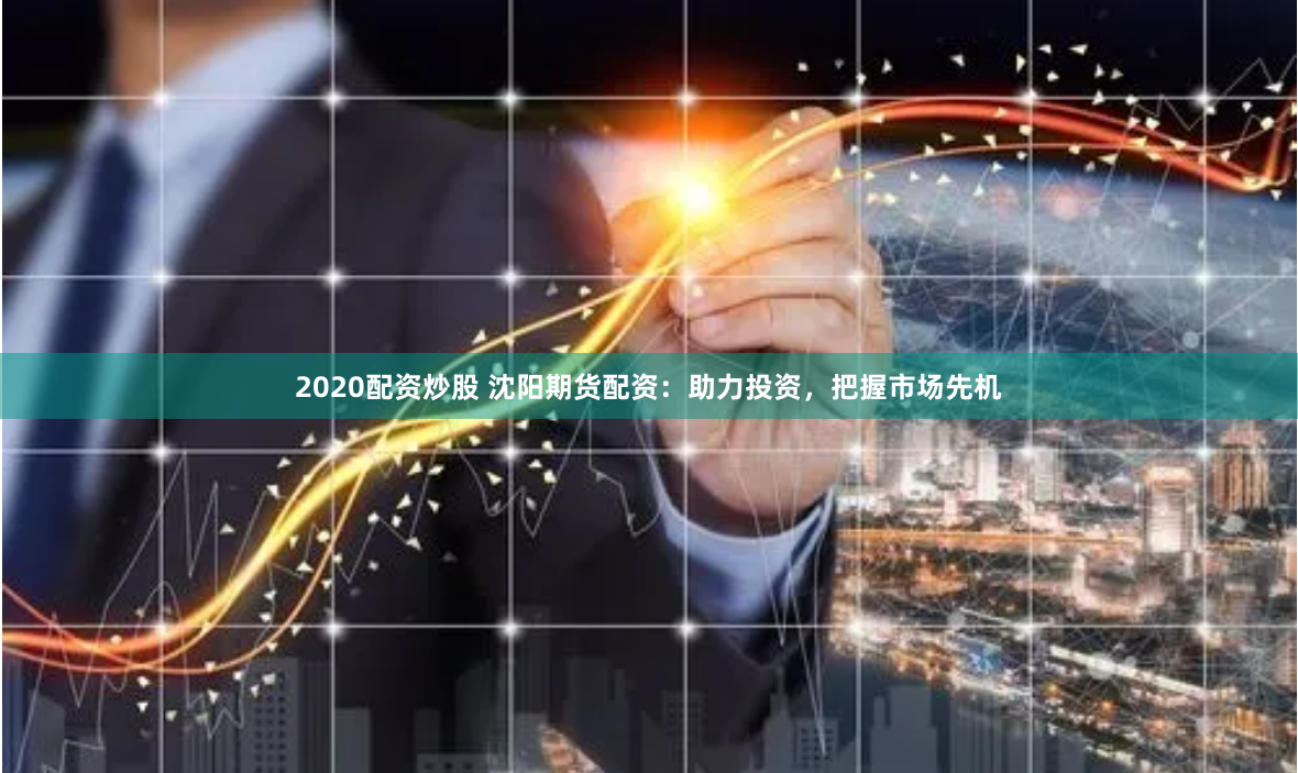 2020配资炒股 沈阳期货配资：助力投资，把握市场先机