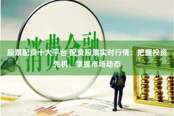股票配资十大平台 配资股票实时行情：把握投资先机，掌握市场动态
