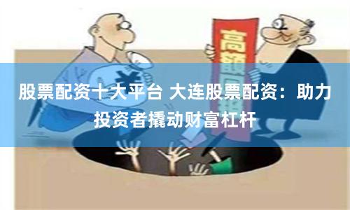 股票配资十大平台 大连股票配资：助力投资者撬动财富杠杆