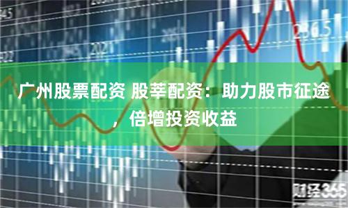 广州股票配资 股莘配资：助力股市征途，倍增投资收益