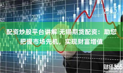 配资炒股平台讲解 无锡期货配资：助您把握市场先机，实现财富增值