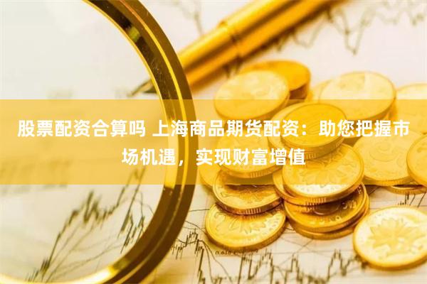 股票配资合算吗 上海商品期货配资：助您把握市场机遇，实现财富增值