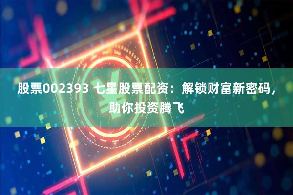 股票002393 七星股票配资：解锁财富新密码，助你投资腾飞
