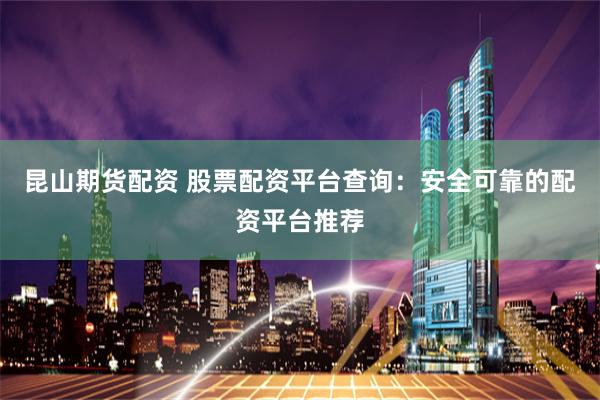 昆山期货配资 股票配资平台查询：安全可靠的配资平台推荐